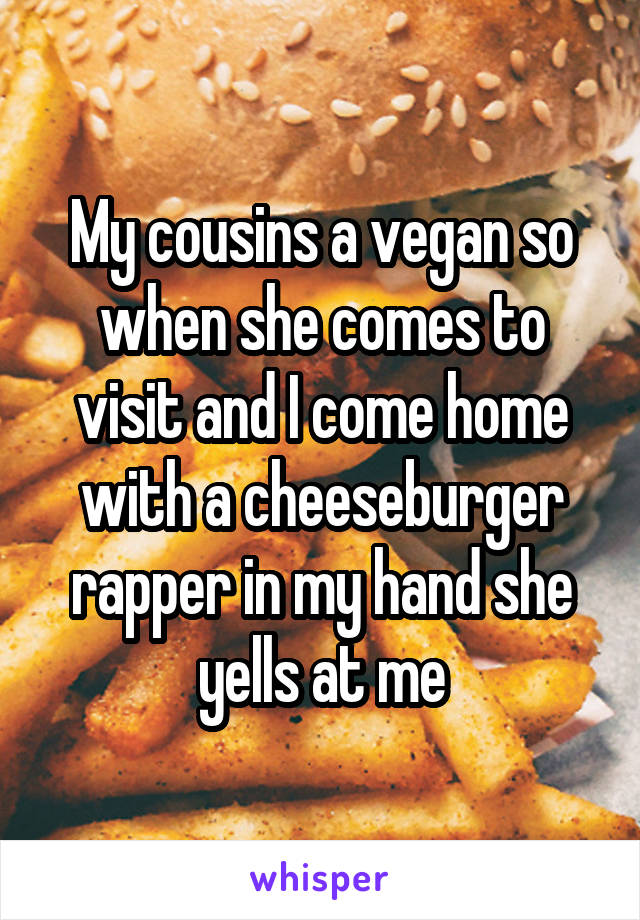 My cousins a vegan so when she comes to visit and I come home with a cheeseburger rapper in my hand she yells at me