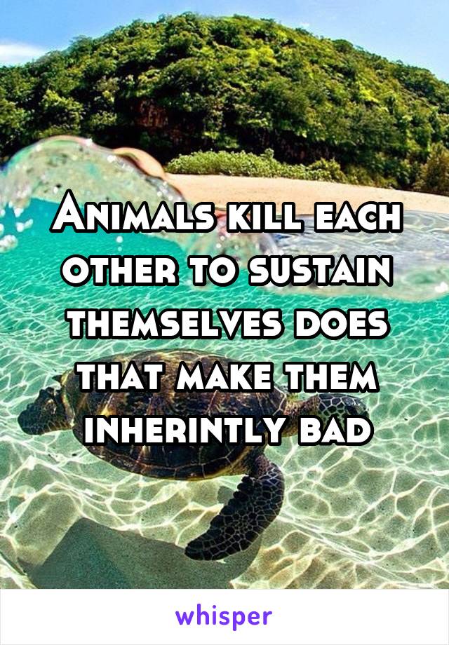 Animals kill each other to sustain themselves does that make them inherintly bad