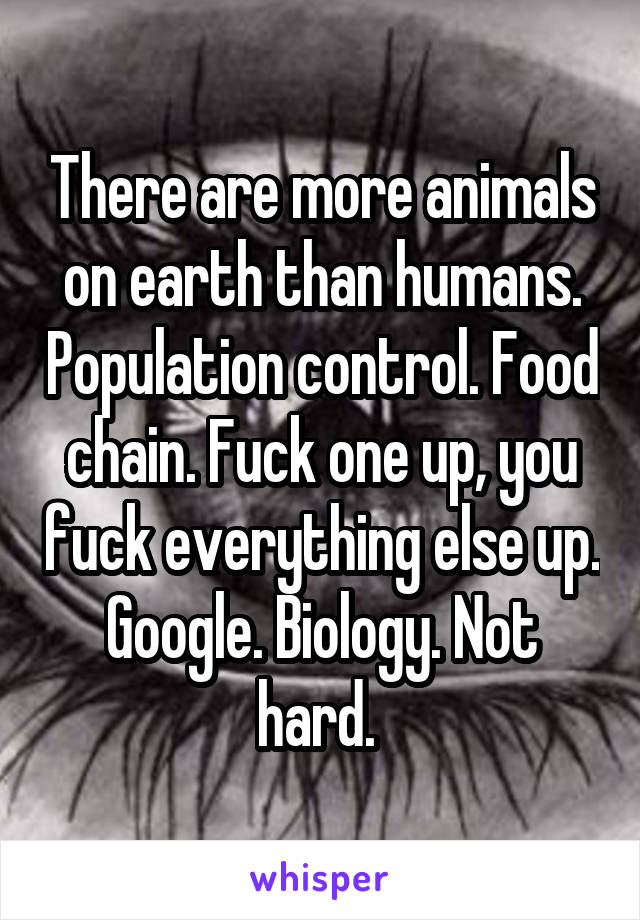 There are more animals on earth than humans. Population control. Food chain. Fuck one up, you fuck everything else up. Google. Biology. Not hard. 