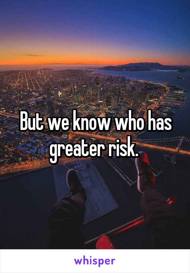 But we know who has greater risk. 