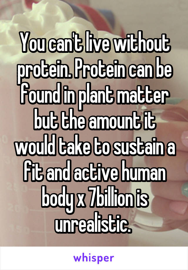 You can't live without protein. Protein can be found in plant matter but the amount it would take to sustain a fit and active human body x 7billion is unrealistic. 