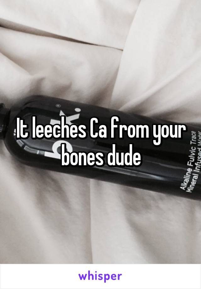 It leeches Ca from your bones dude