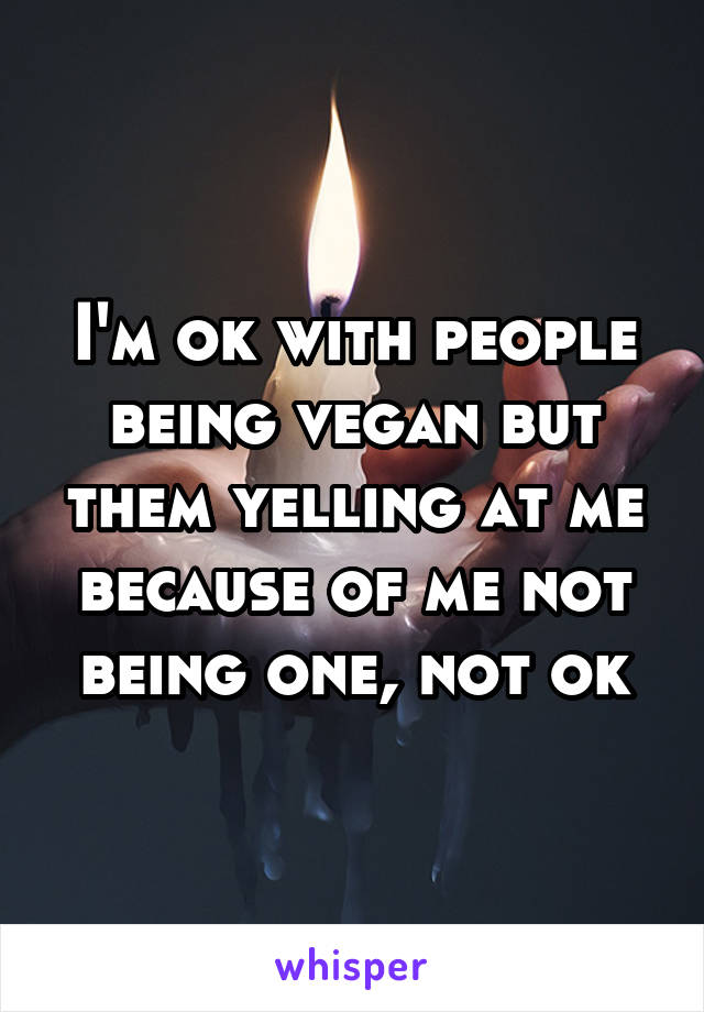 I'm ok with people being vegan but them yelling at me because of me not being one, not ok