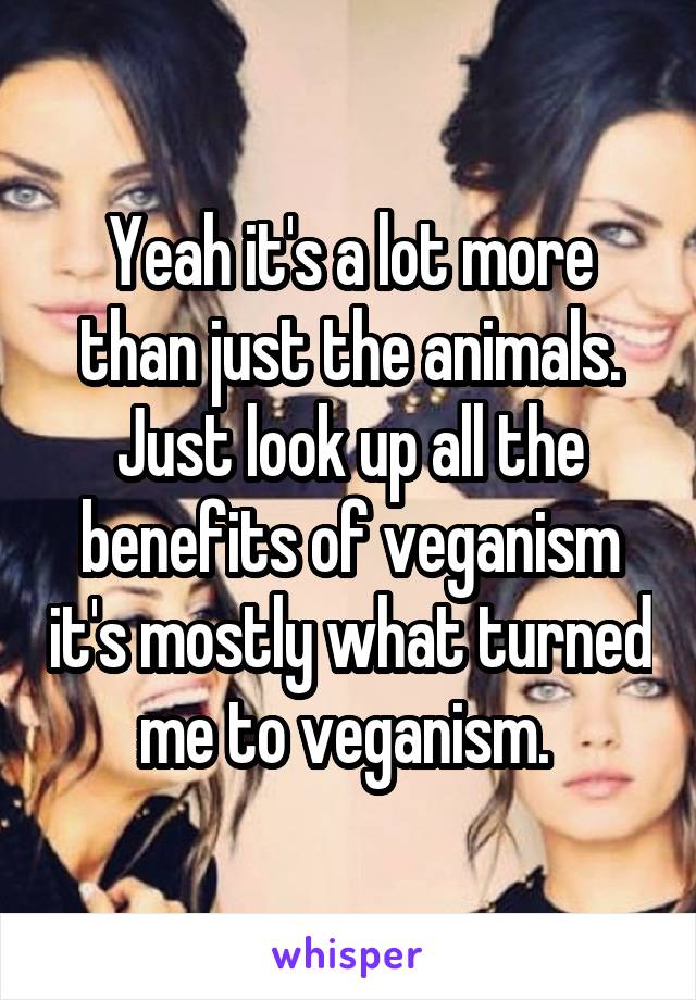 Yeah it's a lot more than just the animals. Just look up all the benefits of veganism it's mostly what turned me to veganism. 