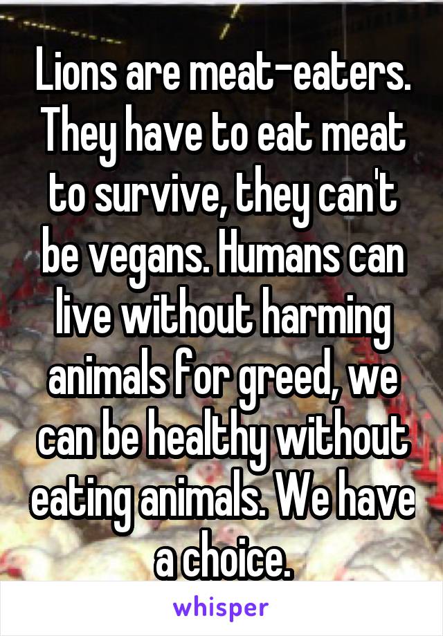 Lions are meat-eaters. They have to eat meat to survive, they can't be vegans. Humans can live without harming animals for greed, we can be healthy without eating animals. We have a choice.