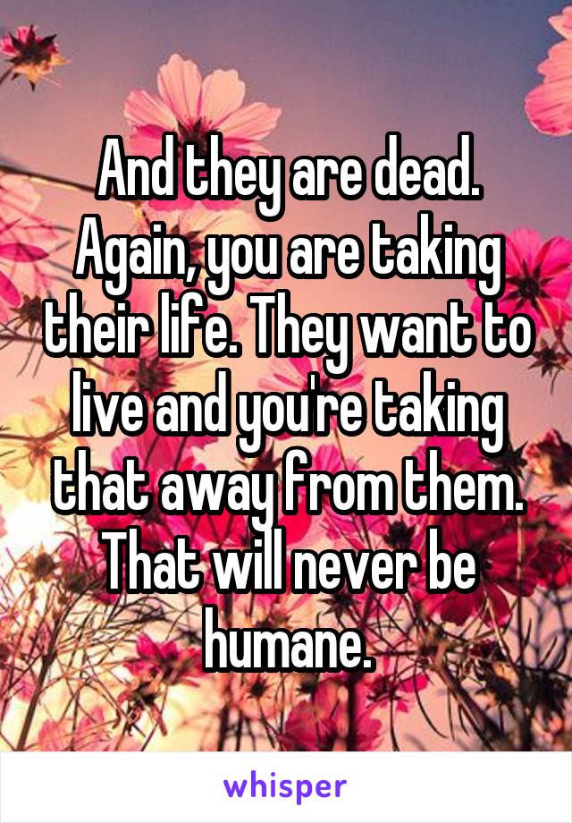 And they are dead. Again, you are taking their life. They want to live and you're taking that away from them. That will never be humane.