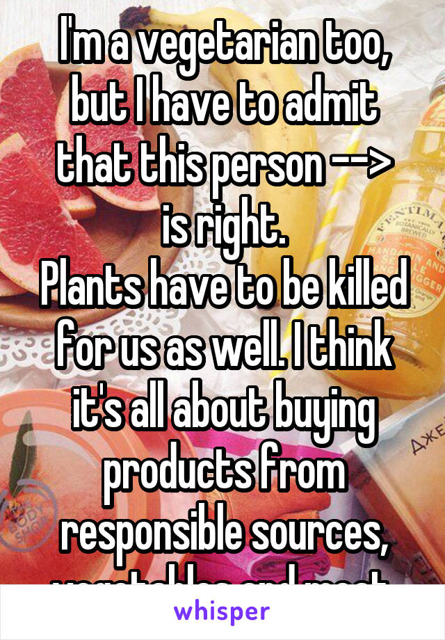 I'm a vegetarian too, but I have to admit that this person -->
is right.
Plants have to be killed for us as well. I think it's all about buying products from responsible sources, vegetables and meat.