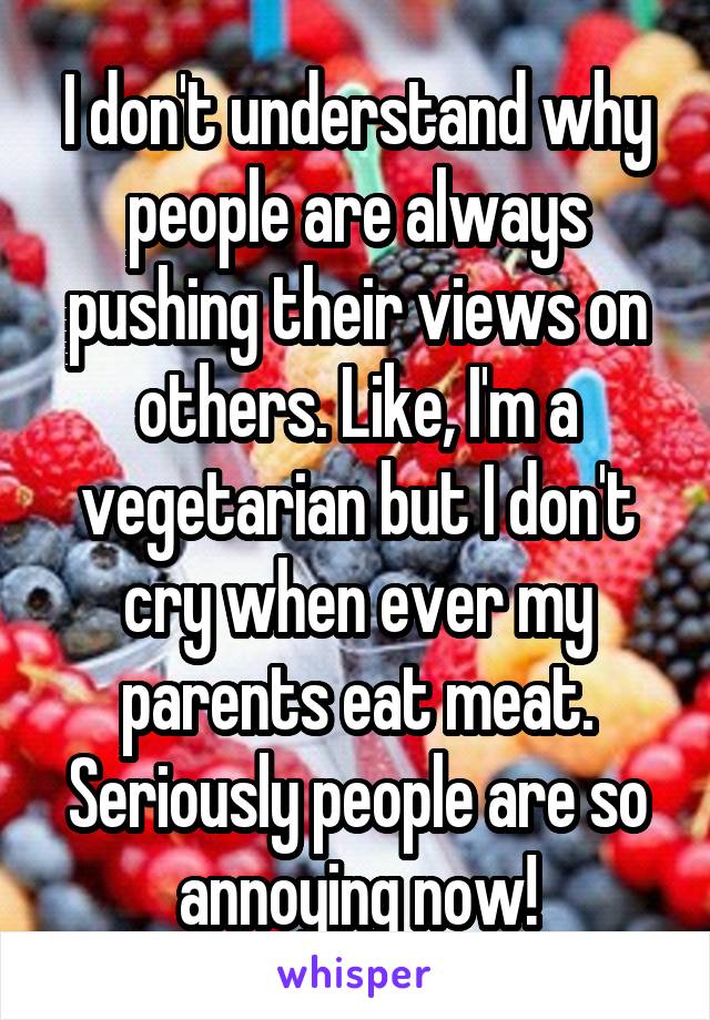 I don't understand why people are always pushing their views on others. Like, I'm a vegetarian but I don't cry when ever my parents eat meat. Seriously people are so annoying now!