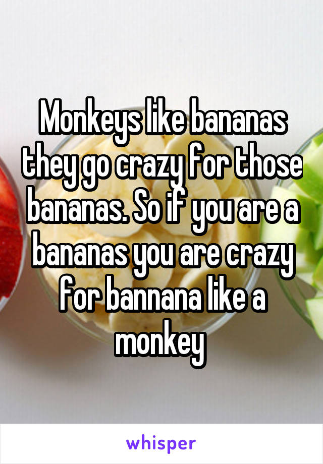 Monkeys like bananas they go crazy for those bananas. So if you are a bananas you are crazy for bannana like a monkey 