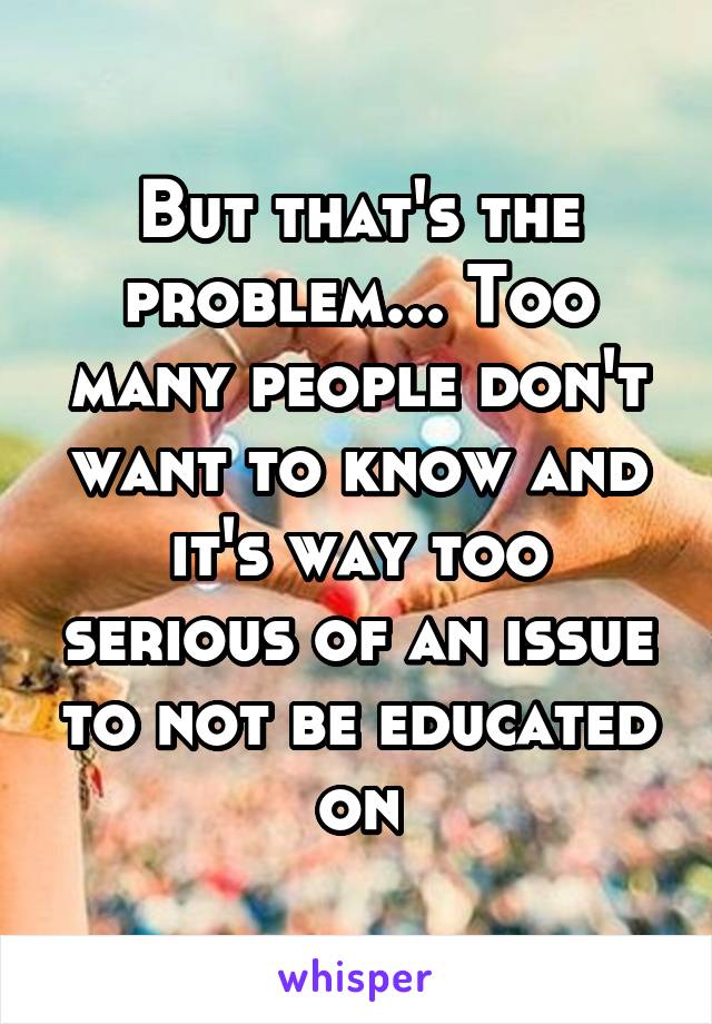 But that's the problem... Too many people don't want to know and it's way too serious of an issue to not be educated on