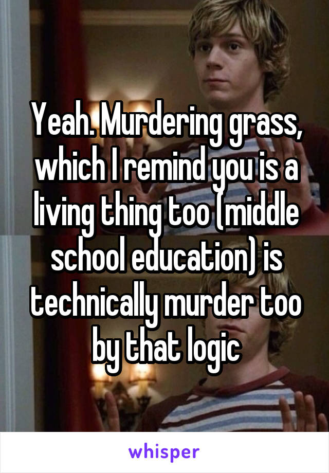 Yeah. Murdering grass, which I remind you is a living thing too (middle school education) is technically murder too by that logic