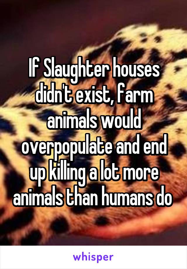 If Slaughter houses didn't exist, farm animals would overpopulate and end up killing a lot more animals than humans do 