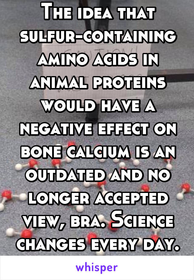 The idea that sulfur-containing amino acids in animal proteins would have a negative effect on bone calcium is an outdated and no longer accepted view, bra. Science changes every day. Keep up!