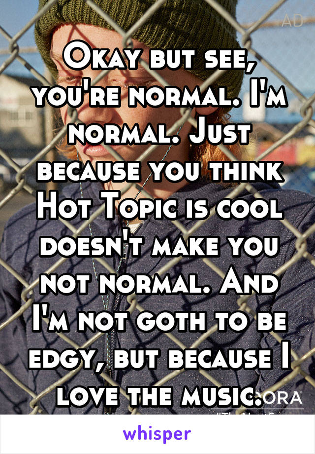 Okay but see, you're normal. I'm normal. Just because you think Hot Topic is cool doesn't make you not normal. And I'm not goth to be edgy, but because I love the music.