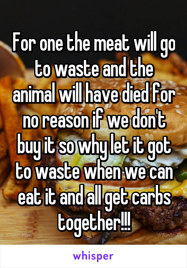 For one the meat will go to waste and the animal will have died for no reason if we don't buy it so why let it got to waste when we can eat it and all get carbs together!!!