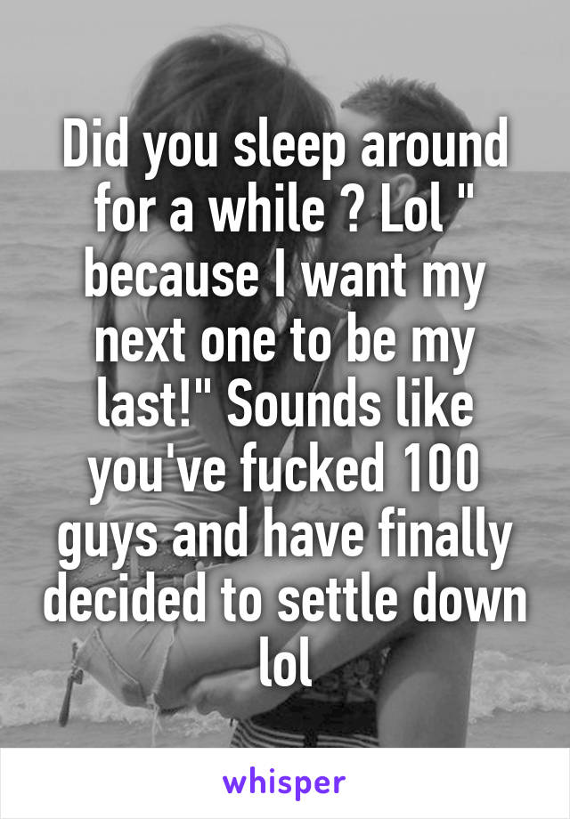 Did you sleep around for a while ? Lol " because I want my next one to be my last!" Sounds like you've fucked 100 guys and have finally decided to settle down lol