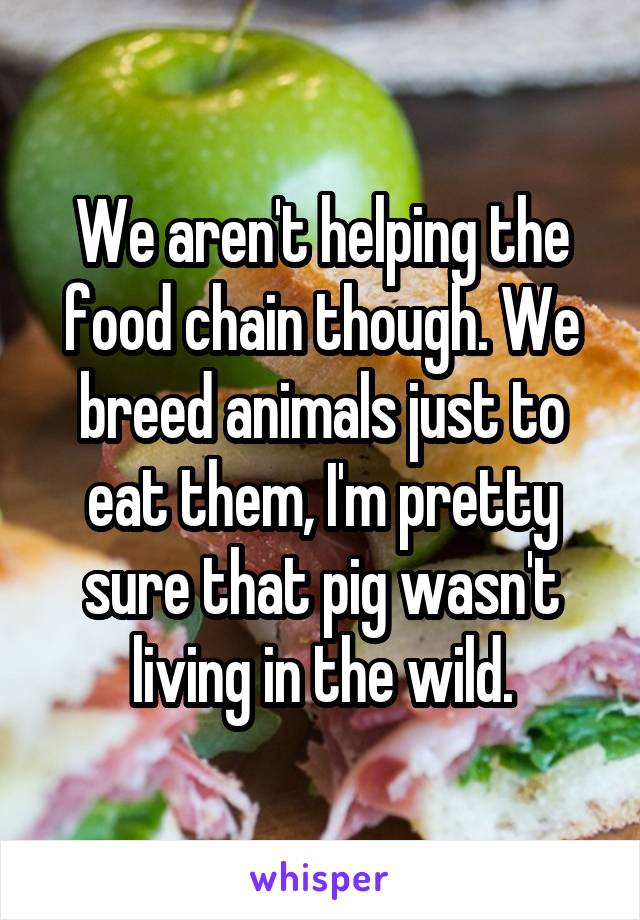 We aren't helping the food chain though. We breed animals just to eat them, I'm pretty sure that pig wasn't living in the wild.