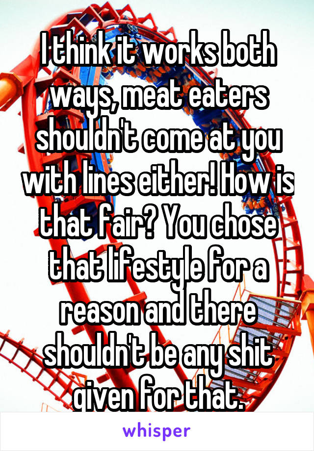 I think it works both ways, meat eaters shouldn't come at you with lines either! How is that fair? You chose that lifestyle for a reason and there shouldn't be any shit given for that.