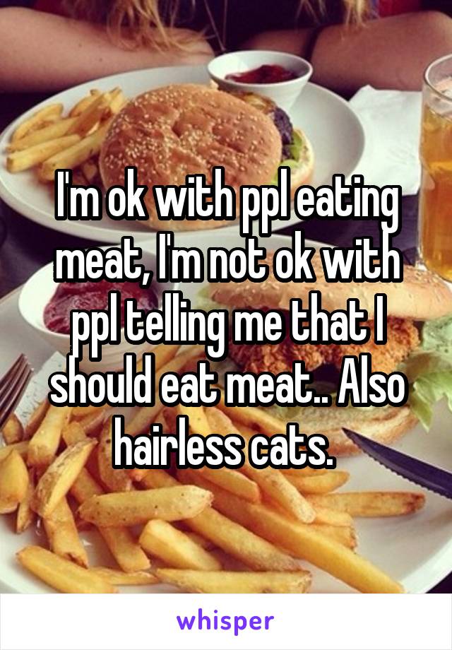 I'm ok with ppl eating meat, I'm not ok with ppl telling me that I should eat meat.. Also hairless cats. 