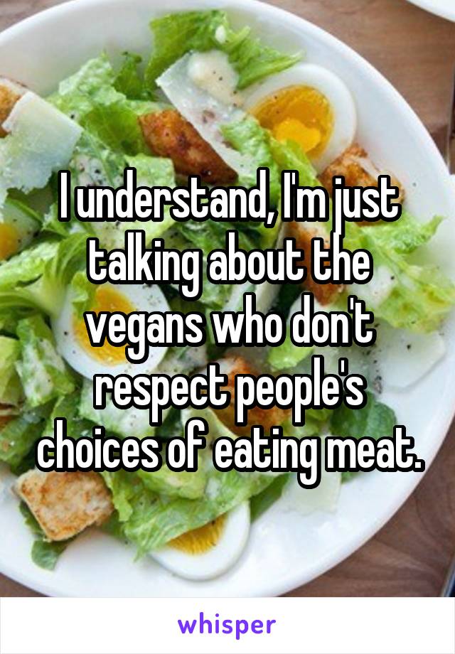 I understand, I'm just talking about the vegans who don't respect people's choices of eating meat.