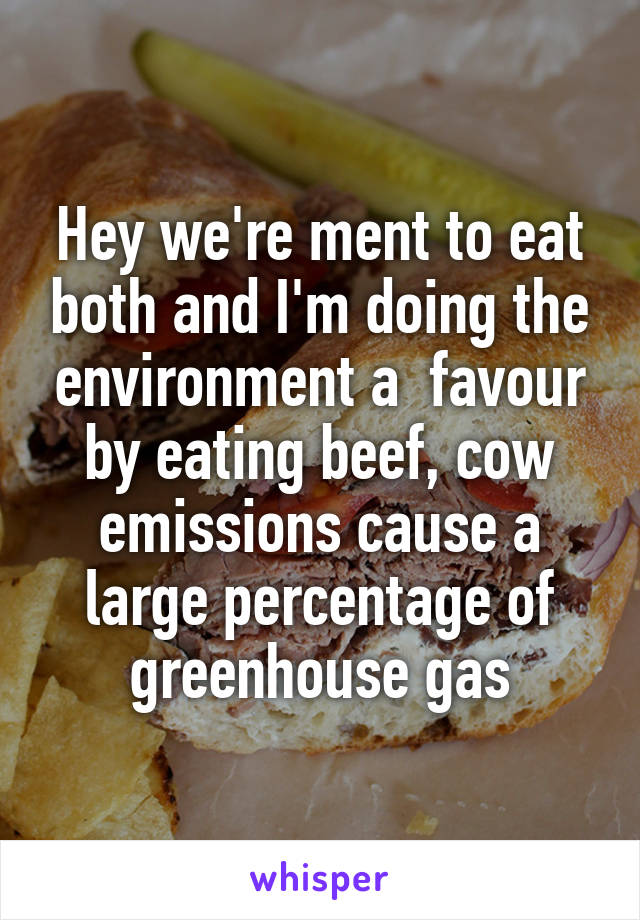 Hey we're ment to eat both and I'm doing the environment a  favour by eating beef, cow emissions cause a large percentage of greenhouse gas