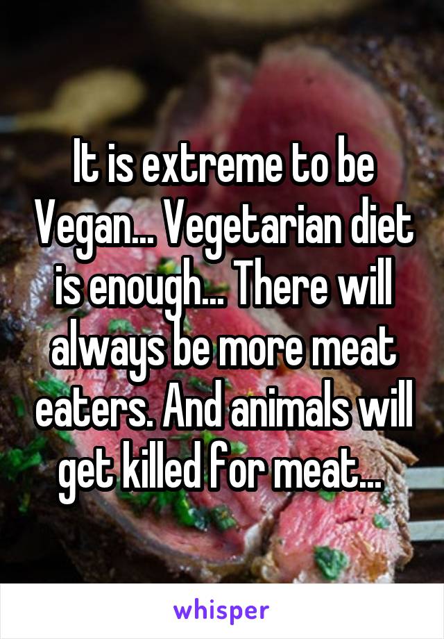 It is extreme to be Vegan... Vegetarian diet is enough... There will always be more meat eaters. And animals will get killed for meat... 