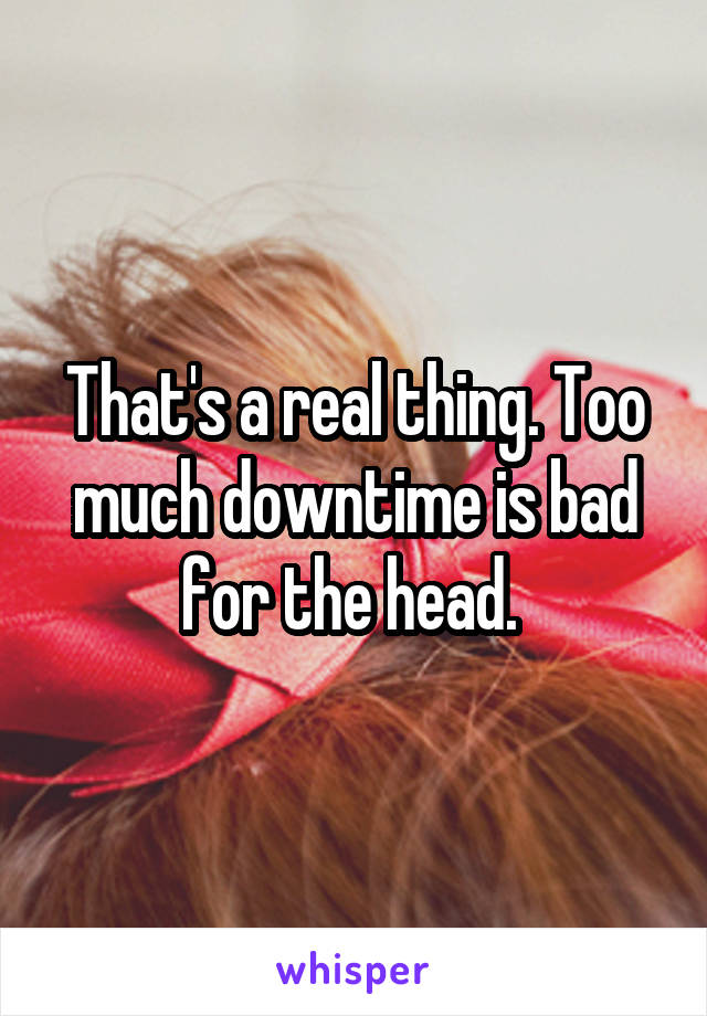 That's a real thing. Too much downtime is bad for the head. 