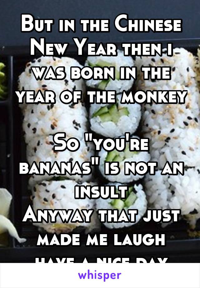 But in the Chinese New Year then i was born in the year of the monkey 
So "you're bananas" is not an insult
Anyway that just made me laugh have a nice day