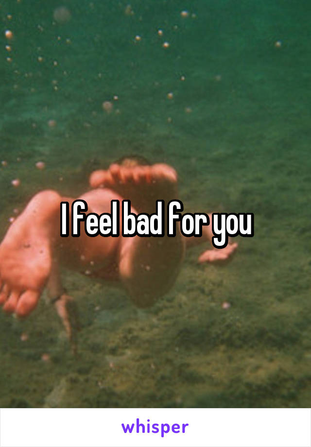 I feel bad for you