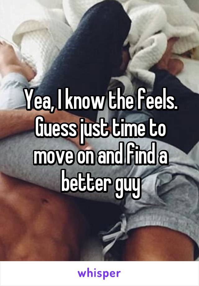 Yea, I know the feels. Guess just time to move on and find a better guy