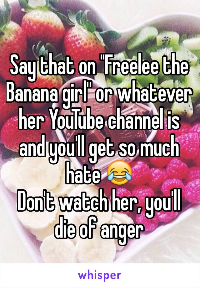 Say that on "Freelee the Banana girl" or whatever her YouTube channel is and you'll get so much hate 😂 
Don't watch her, you'll die of anger