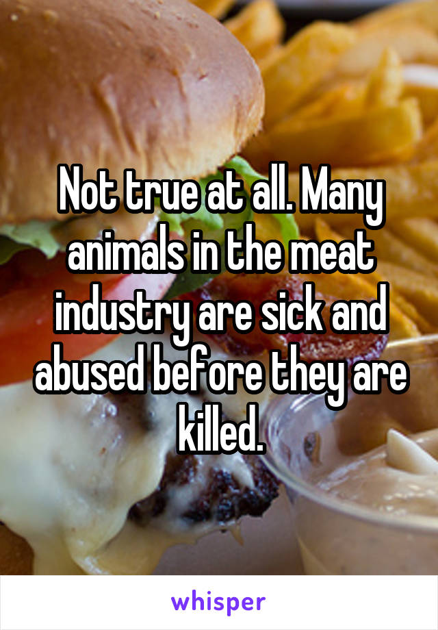 Not true at all. Many animals in the meat industry are sick and abused before they are killed.