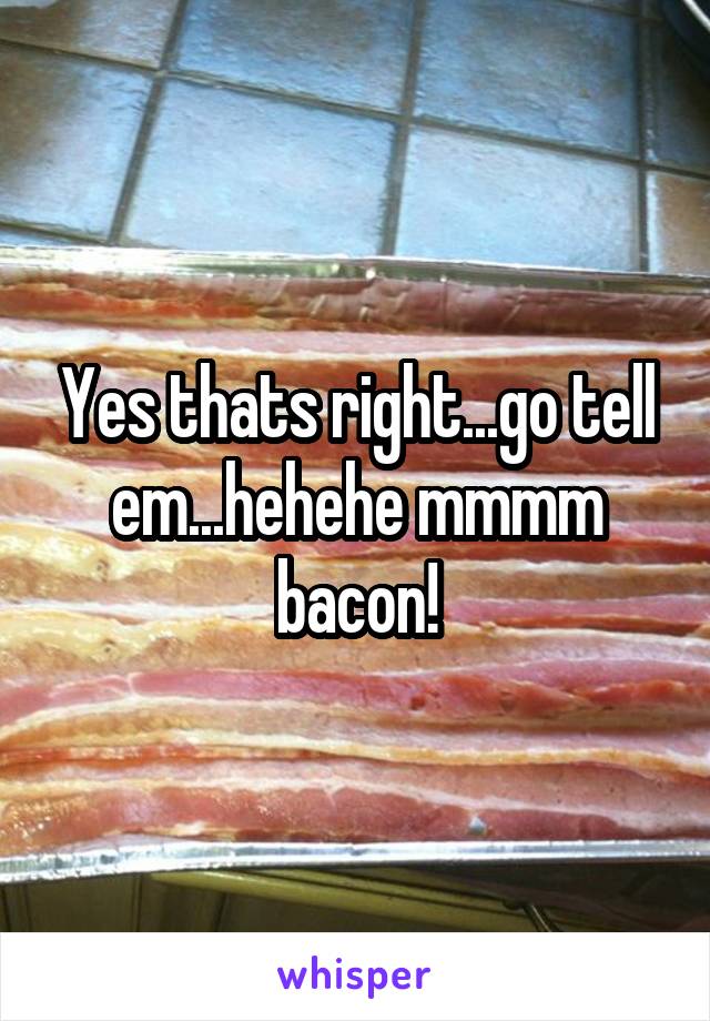 Yes thats right...go tell em...hehehe mmmm bacon!