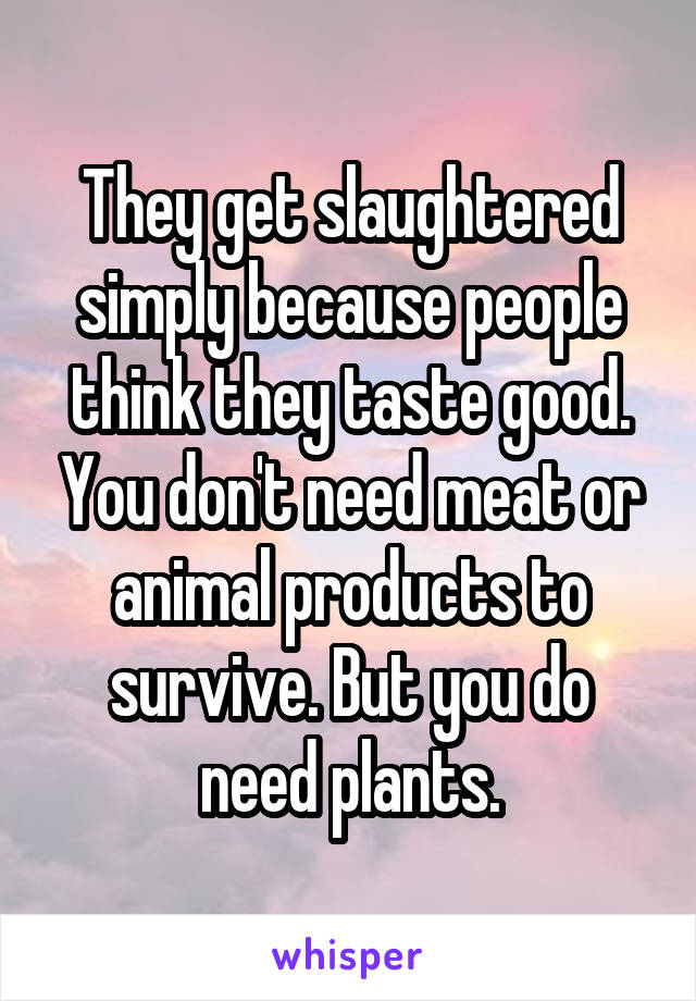 They get slaughtered simply because people think they taste good. You don't need meat or animal products to survive. But you do need plants.