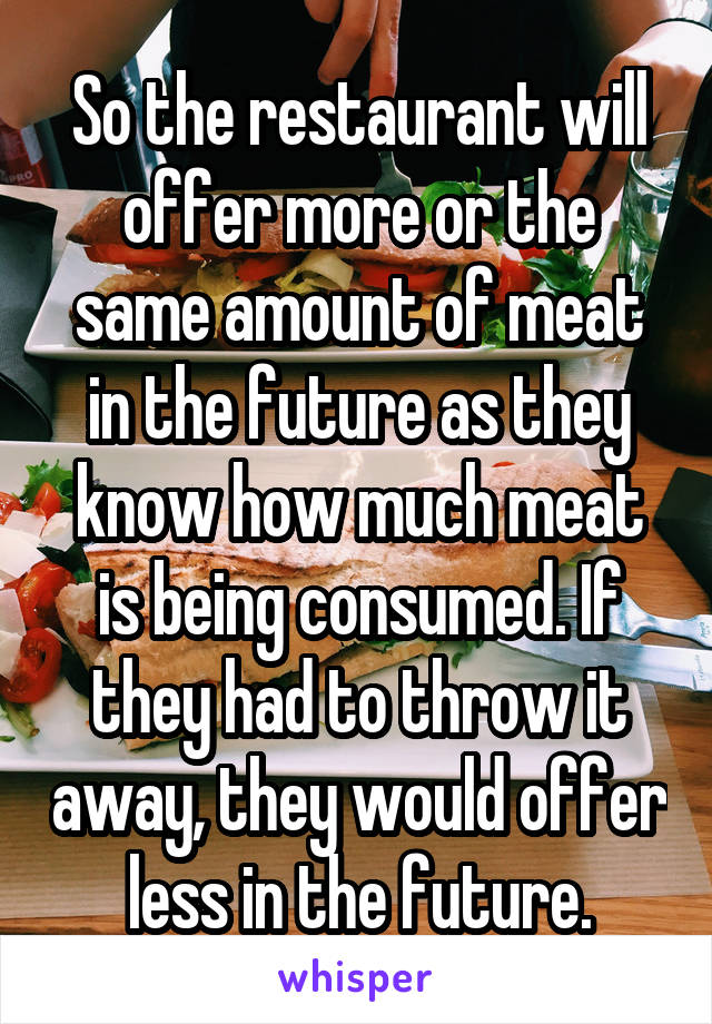 So the restaurant will offer more or the same amount of meat in the future as they know how much meat is being consumed. If they had to throw it away, they would offer less in the future.