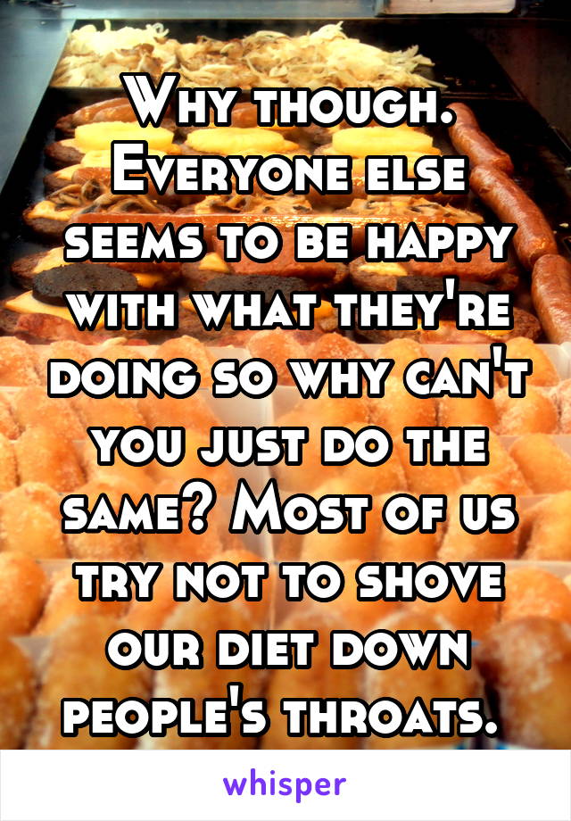 Why though. Everyone else seems to be happy with what they're doing so why can't you just do the same? Most of us try not to shove our diet down people's throats. 