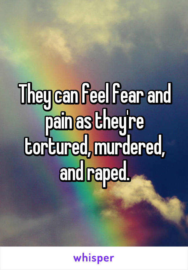 They can feel fear and pain as they're tortured, murdered, and raped.