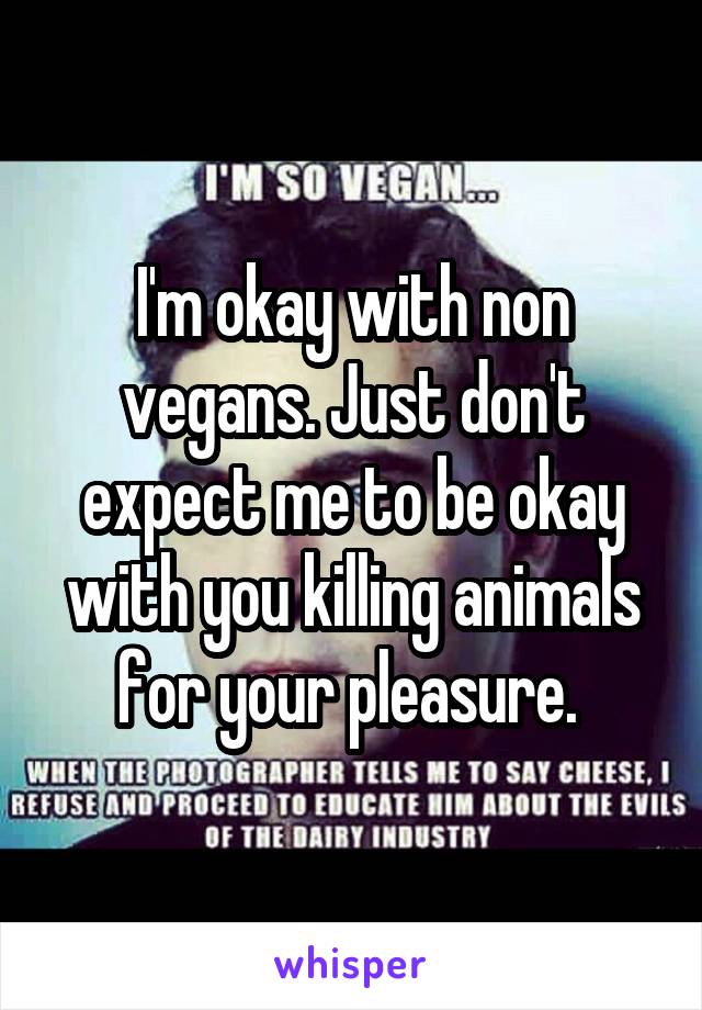 I'm okay with non vegans. Just don't expect me to be okay with you killing animals for your pleasure. 