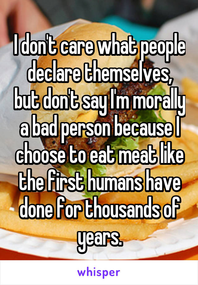 I don't care what people declare themselves, but don't say I'm morally a bad person because I choose to eat meat like the first humans have done for thousands of years.