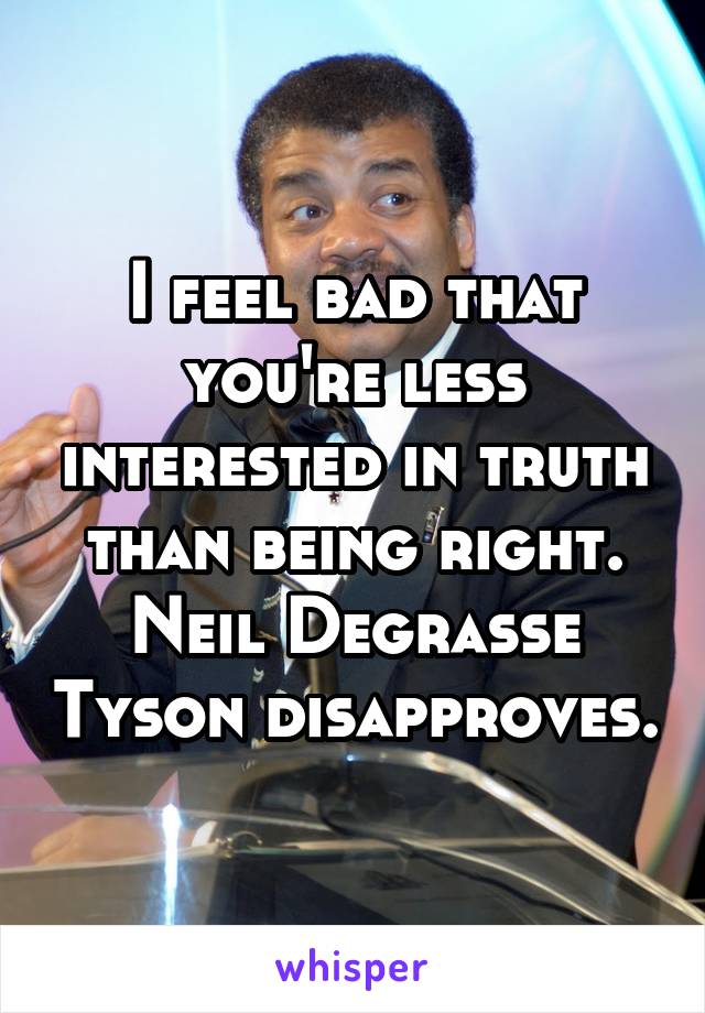 I feel bad that you're less interested in truth than being right.
Neil Degrasse Tyson disapproves.