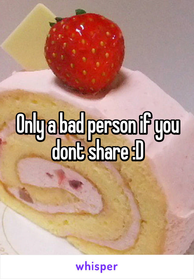 Only a bad person if you dont share :D