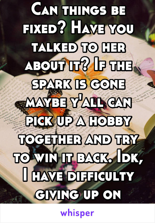 Can things be fixed? Have you talked to her about it? If the spark is gone maybe y'all can pick up a hobby together and try to win it back. Idk, I have difficulty giving up on somebody I love. 