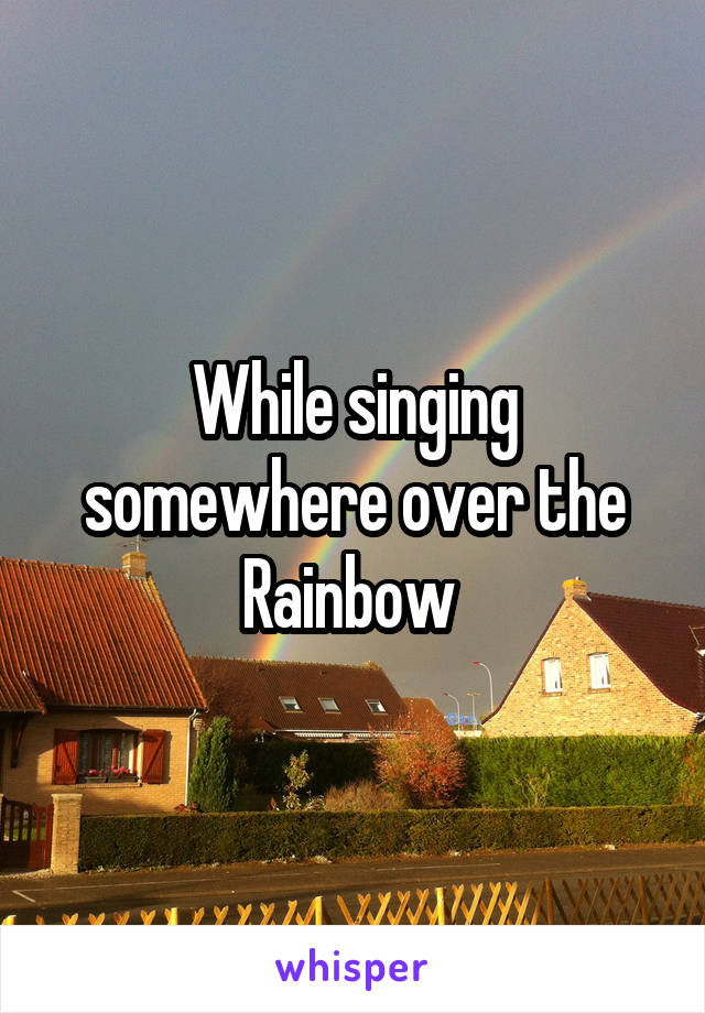 While singing somewhere over the Rainbow 