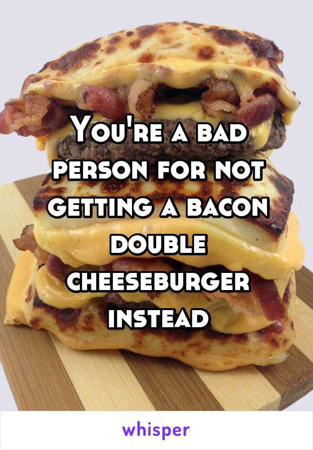 You're a bad person for not getting a bacon double cheeseburger instead