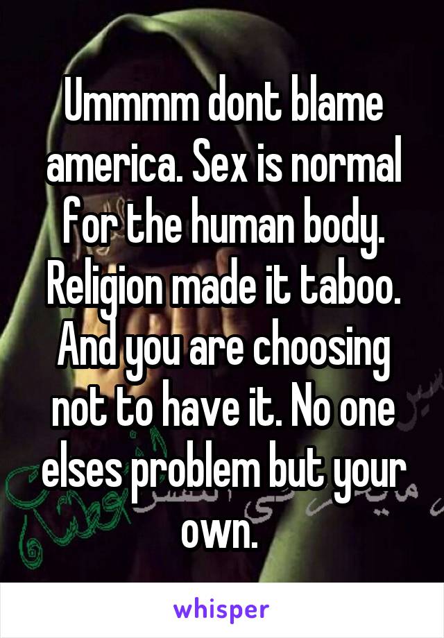 Ummmm dont blame america. Sex is normal for the human body. Religion made it taboo. And you are choosing not to have it. No one elses problem but your own. 