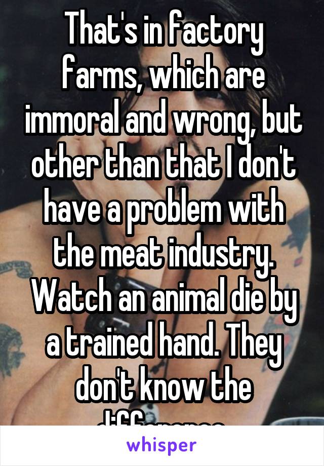 That's in factory farms, which are immoral and wrong, but other than that I don't have a problem with the meat industry. Watch an animal die by a trained hand. They don't know the difference 