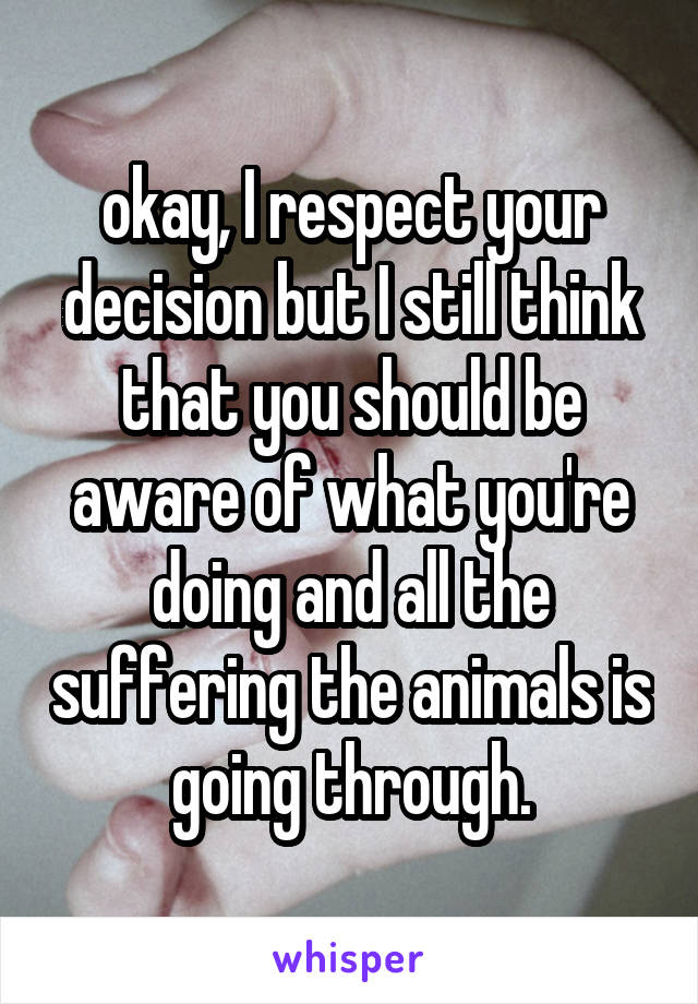 okay, I respect your decision but I still think that you should be aware of what you're doing and all the suffering the animals is going through.