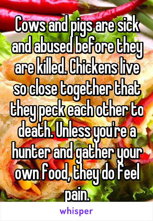 Cows and pigs are sick and abused before they are killed. Chickens live so close together that they peck each other to death. Unless you're a hunter and gather your own food, they do feel pain.