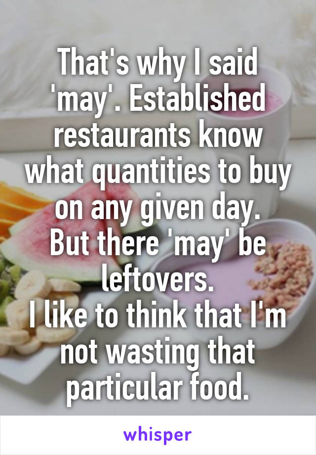 That's why I said 'may'. Established restaurants know what quantities to buy on any given day.
But there 'may' be leftovers.
I like to think that I'm not wasting that particular food.