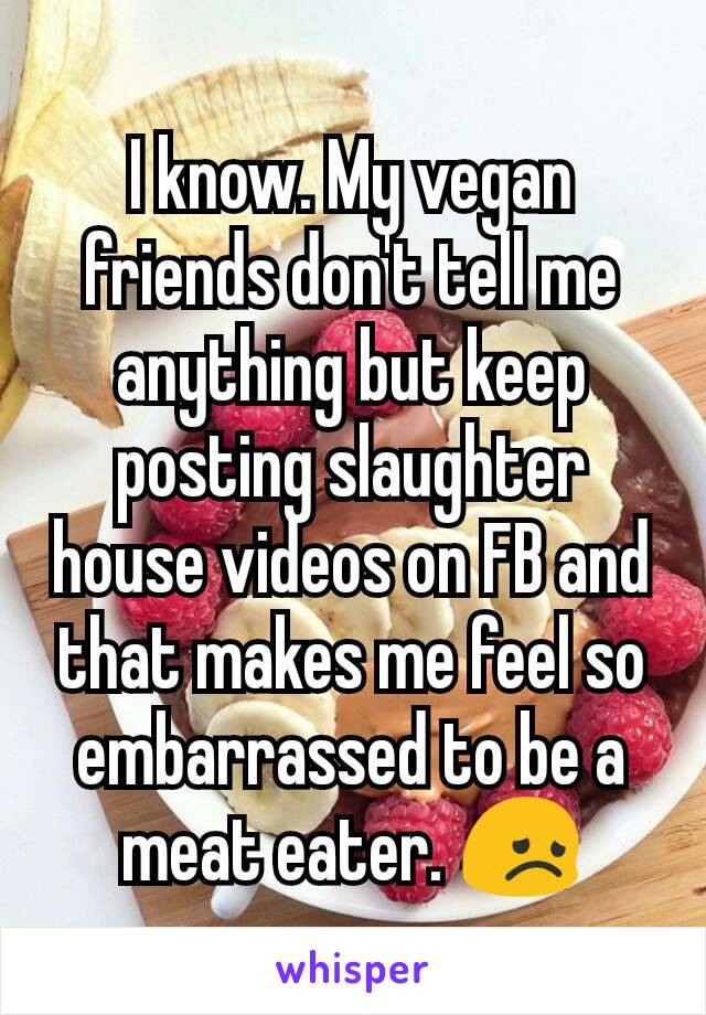 I know. My vegan friends don't tell me anything but keep posting slaughter house videos on FB and that makes me feel so embarrassed to be a meat eater. 😞